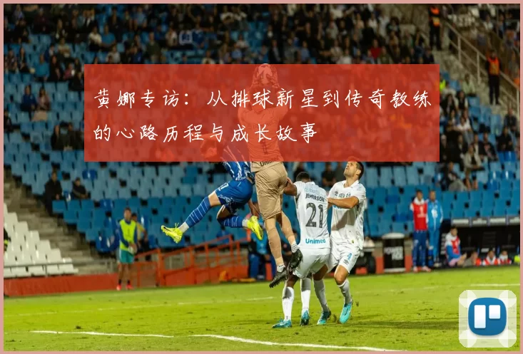 黄娜专访：从排球新星到传奇教练的心路历程与成长故事