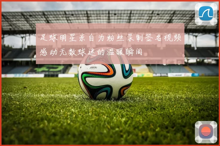 足球明星亲自为粉丝录制签名视频感动无数球迷的温暖瞬间