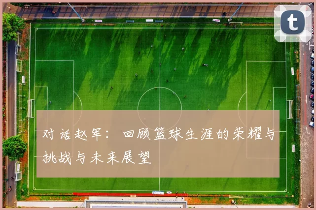 对话赵军：回顾篮球生涯的荣耀与挑战与未来展望