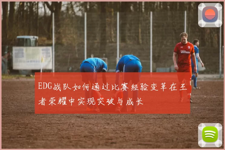 EDG战队如何通过比赛经验变革在王者荣耀中实现突破与成长