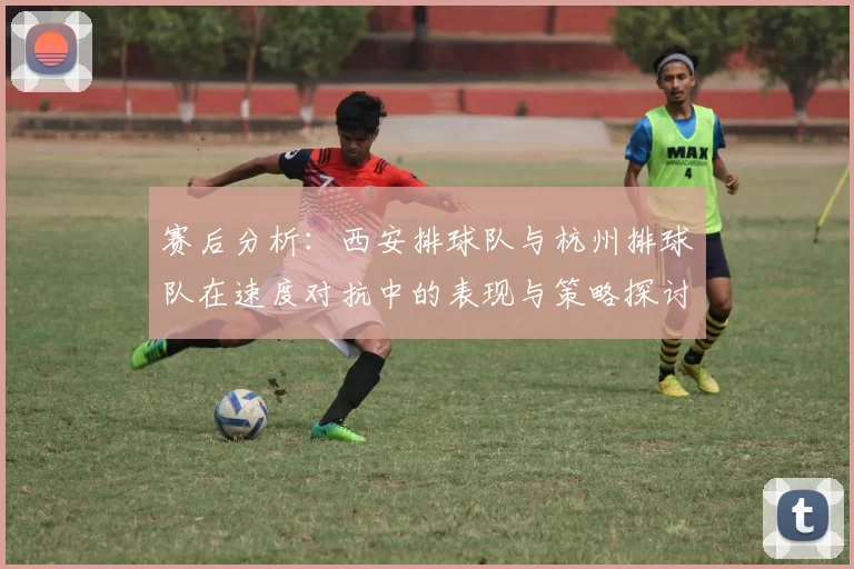 赛后分析：西安排球队与杭州排球队在速度对抗中的表现与策略探讨
