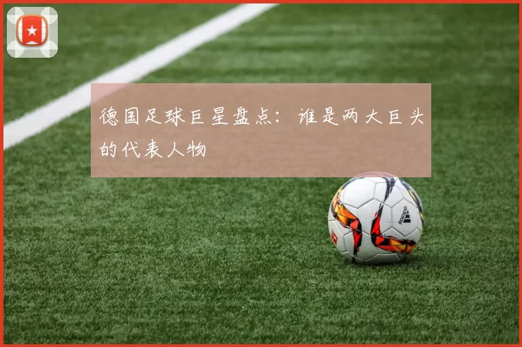 德国足球巨星盘点：谁是两大巨头的代表人物