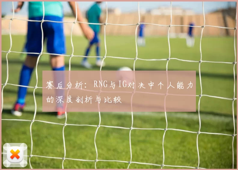 赛后分析：RNG与IG对决中个人能力的深度剖析与比较