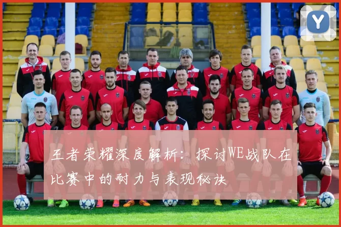 王者荣耀深度解析：探讨WE战队在比赛中的耐力与表现秘诀