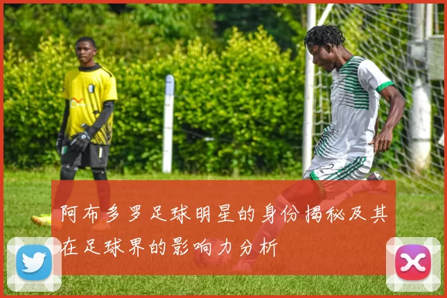 阿布多罗足球明星的身份揭秘及其在足球界的影响力分析