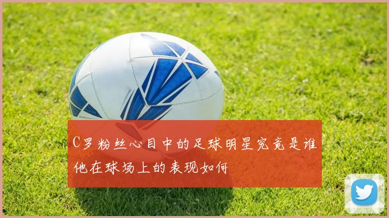 C罗粉丝心目中的足球明星究竟是谁他在球场上的表现如何