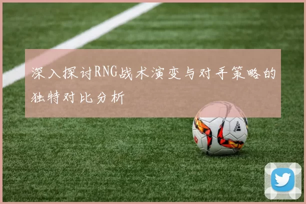 深入探讨RNG战术演变与对手策略的独特对比分析