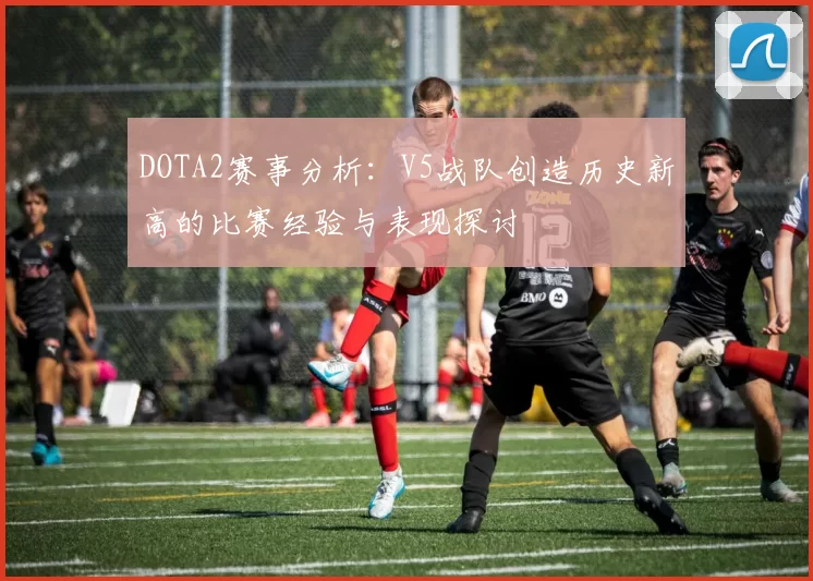 DOTA2赛事分析：V5战队创造历史新高的比赛经验与表现探讨