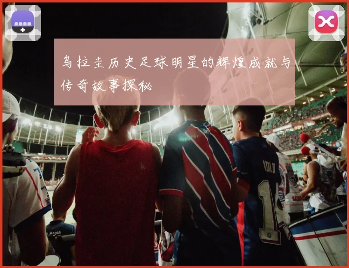 乌拉圭历史足球明星的辉煌成就与传奇故事探秘