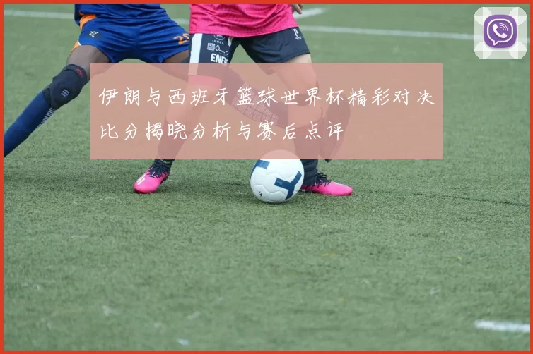 伊朗与西班牙篮球世界杯精彩对决比分揭晓分析与赛后点评