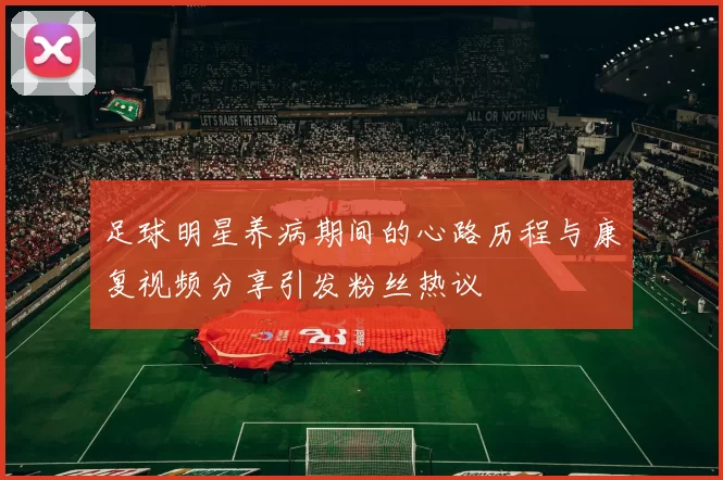 足球明星养病期间的心路历程与康复视频分享引发粉丝热议