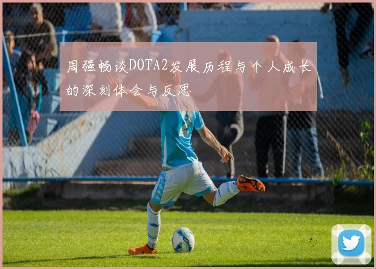 周强畅谈DOTA2发展历程与个人成长的深刻体会与反思