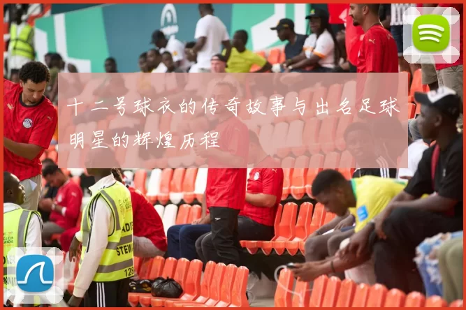 十二号球衣的传奇故事与出名足球明星的辉煌历程