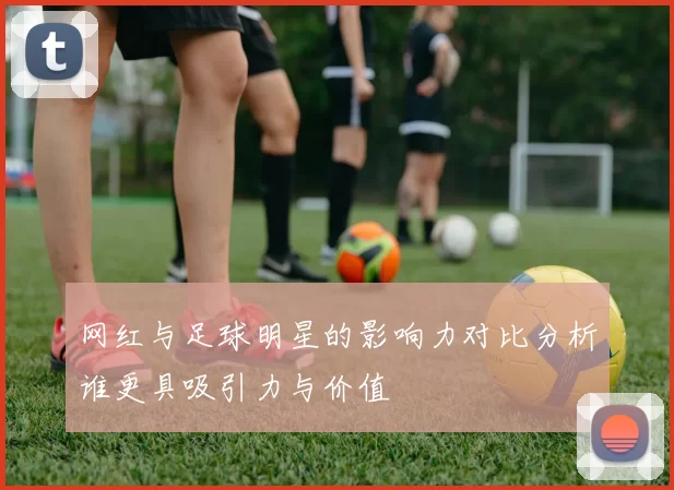 网红与足球明星的影响力对比分析谁更具吸引力与价值