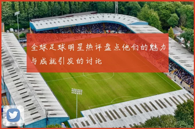 全球足球明星热评盘点他们的魅力与成就引发的讨论