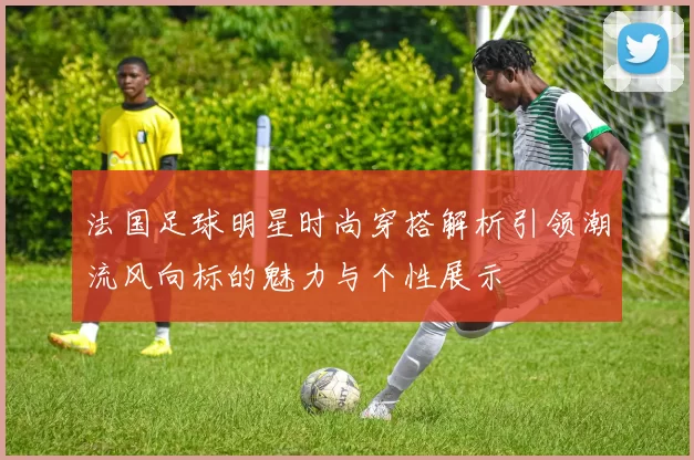法国足球明星时尚穿搭解析引领潮流风向标的魅力与个性展示