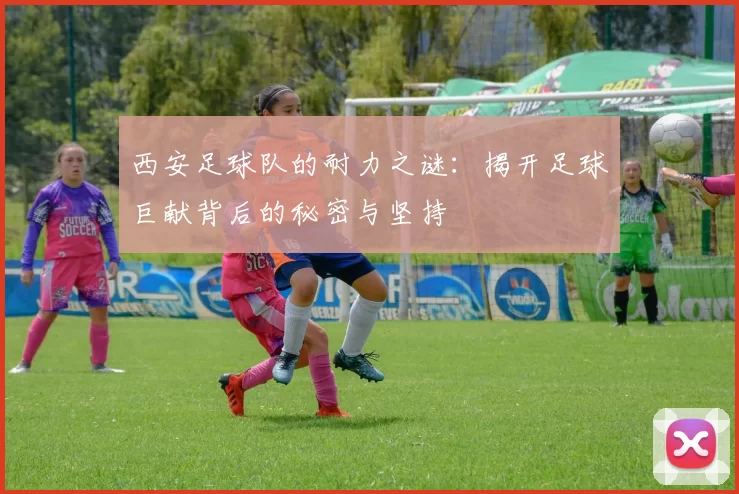 西安足球队的耐力之谜：揭开足球巨献背后的秘密与坚持