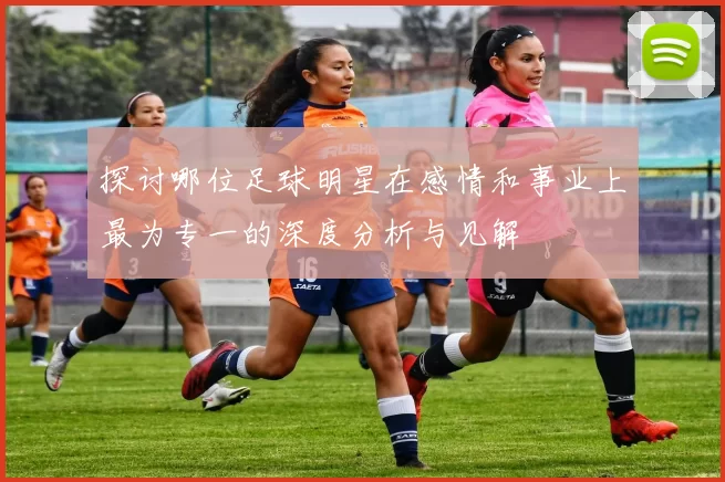 探讨哪位足球明星在感情和事业上最为专一的深度分析与见解