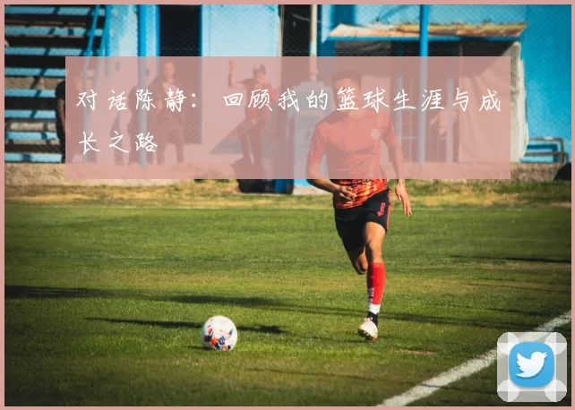 对话陈静：回顾我的篮球生涯与成长之路