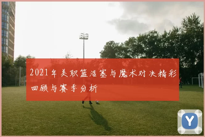 2021年美职篮活塞与魔术对决精彩回顾与赛季分析