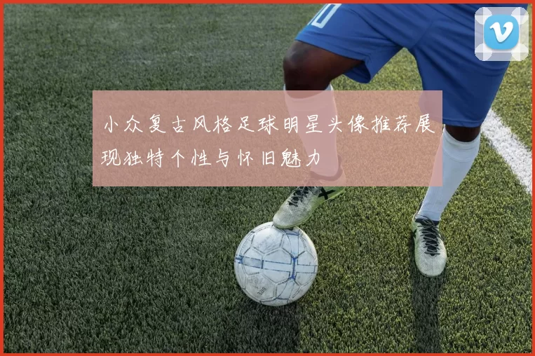 小众复古风格足球明星头像推荐展现独特个性与怀旧魅力