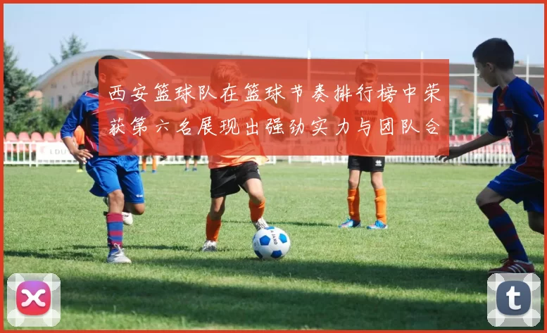 西安篮球队在篮球节奏排行榜中荣获第六名展现出强劲实力与团队合作精神