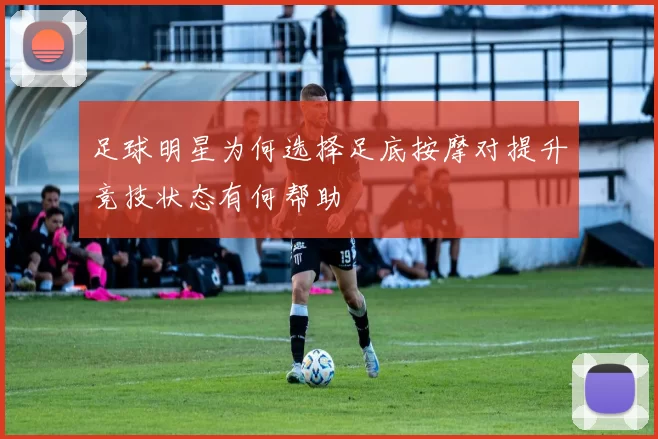 足球明星为何选择足底按摩对提升竞技状态有何帮助