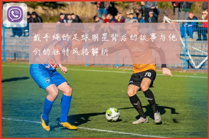戴手绳的足球明星背后的故事与他们的独特风格解析