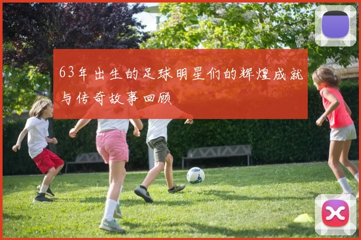 63年出生的足球明星们的辉煌成就与传奇故事回顾