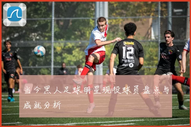 当今黑人足球明星现役球员盘点与成就分析