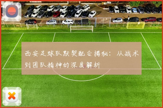西安足球队默契配合揭秘：从战术到团队精神的深度解析