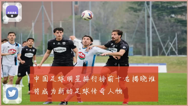 中国足球明星排行榜前十名揭晓谁将成为新的足球传奇人物