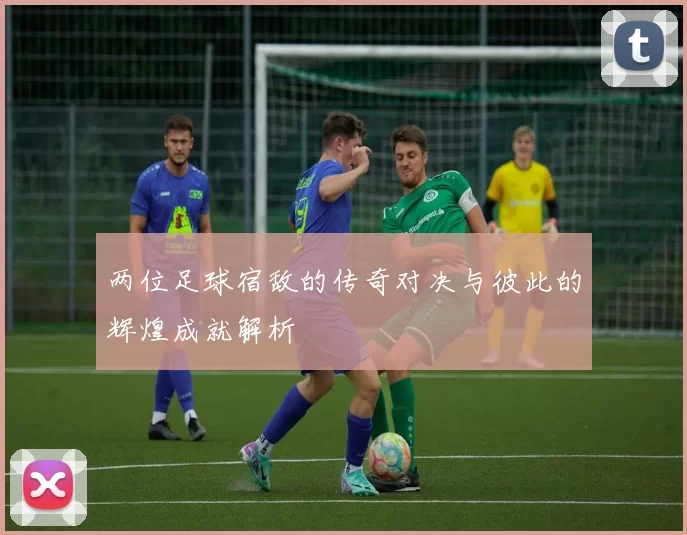 两位足球宿敌的传奇对决与彼此的辉煌成就解析