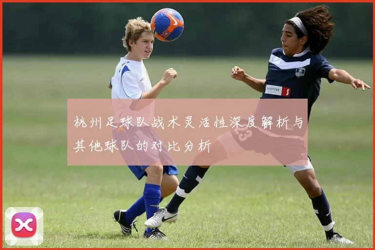 杭州足球队战术灵活性深度解析与其他球队的对比分析