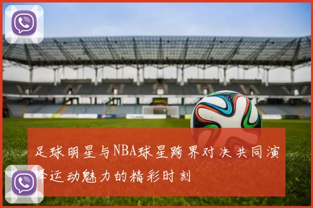 足球明星与NBA球星跨界对决共同演绎运动魅力的精彩时刻