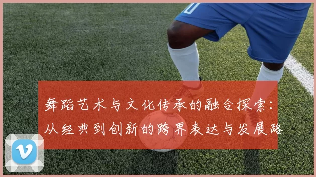 舞蹈艺术与文化传承的融合探索：从经典到创新的跨界表达与发展路径