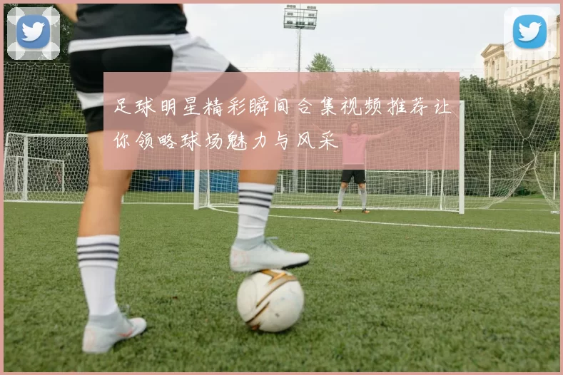 足球明星精彩瞬间合集视频推荐让你领略球场魅力与风采
