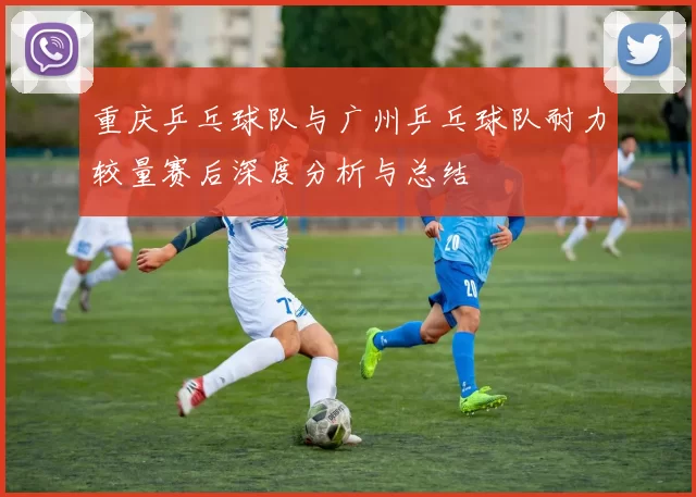 重庆乒乓球队与广州乒乓球队耐力较量赛后深度分析与总结