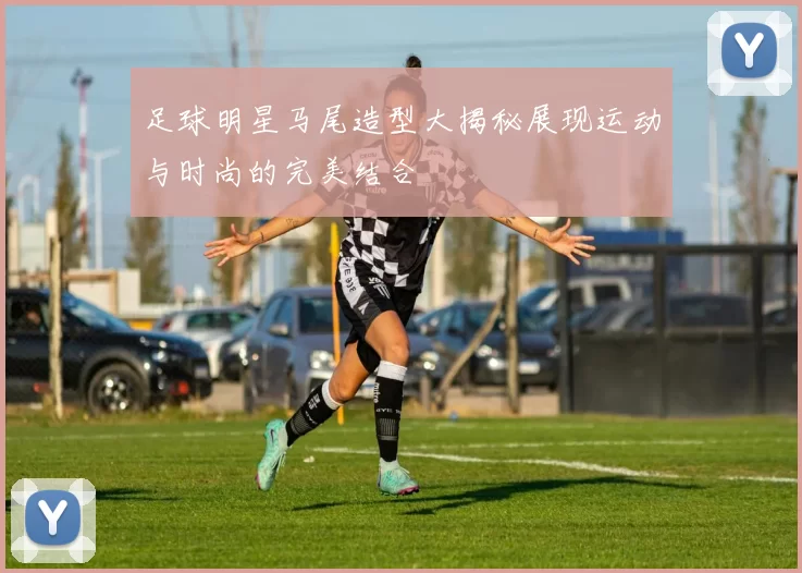 足球明星马尾造型大揭秘展现运动与时尚的完美结合