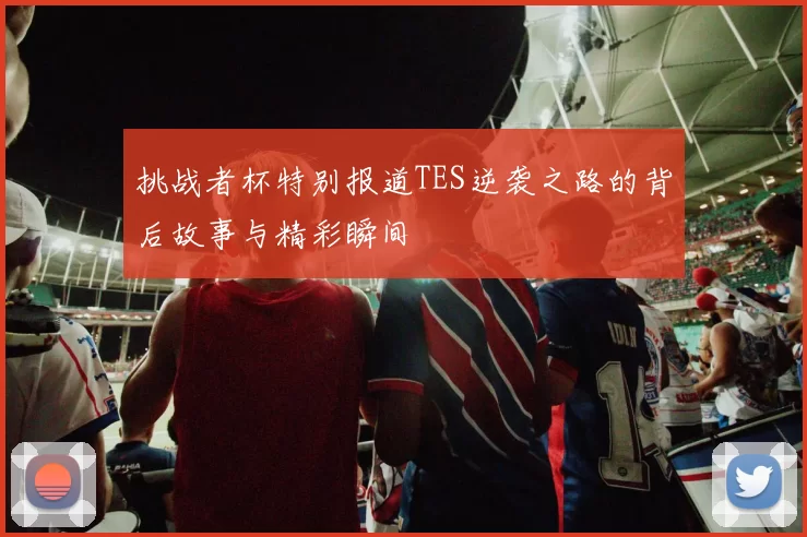 挑战者杯特别报道TES逆袭之路的背后故事与精彩瞬间