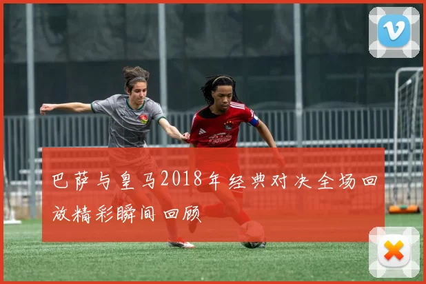 巴萨与皇马2018年经典对决全场回放精彩瞬间回顾