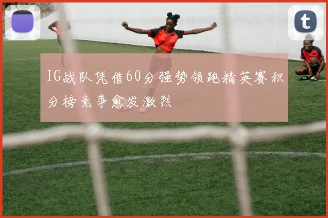 IG战队凭借60分强势领跑精英赛积分榜竞争愈发激烈