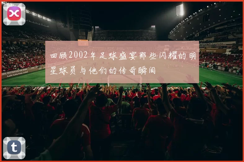 回顾2002年足球盛宴那些闪耀的明星球员与他们的传奇瞬间