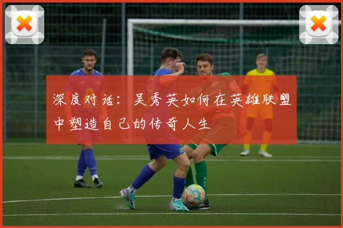 深度对话：吴秀英如何在英雄联盟中塑造自己的传奇人生