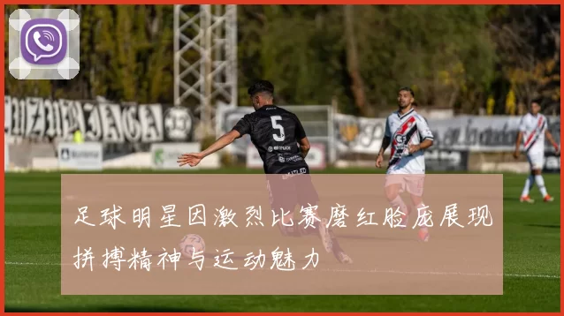 足球明星因激烈比赛磨红脸庞展现拼搏精神与运动魅力