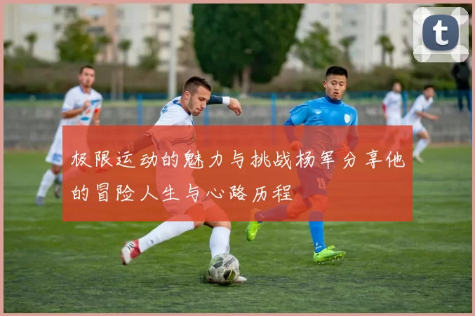 极限运动的魅力与挑战杨军分享他的冒险人生与心路历程