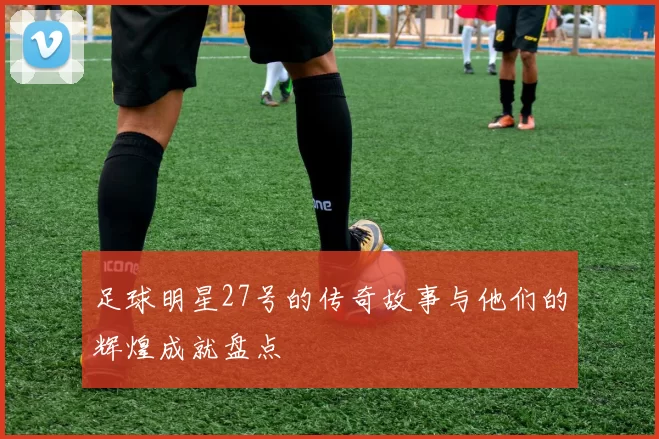足球明星27号的传奇故事与他们的辉煌成就盘点