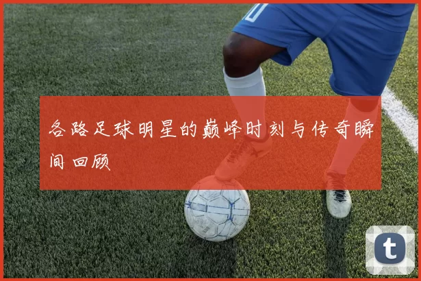 各路足球明星的巅峰时刻与传奇瞬间回顾