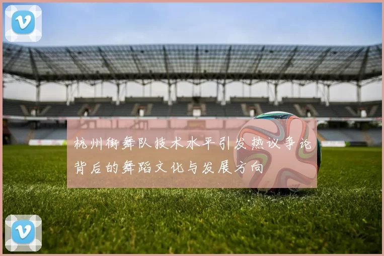 杭州街舞队技术水平引发热议争论背后的舞蹈文化与发展方向