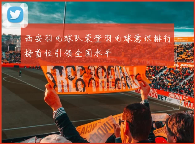 西安羽毛球队荣登羽毛球意识排行榜首位引领全国水平